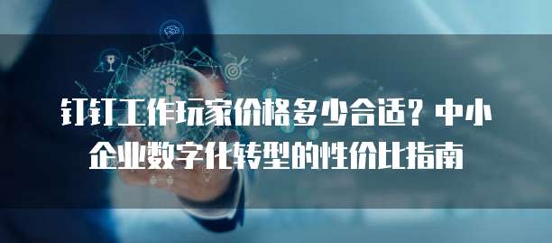 钉钉工作玩家价格多少合适?中小企业数字化转型的性价比指南