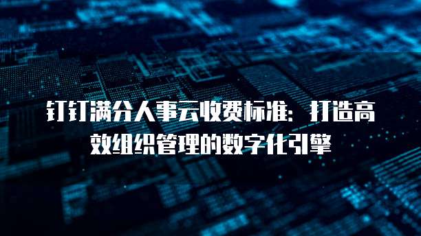 钉钉满分人事云收费标准：打造高效组织管理的数字化引擎