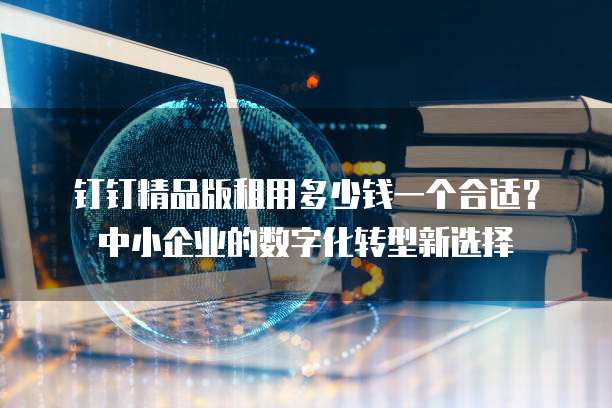 钉钉精品版租用多少钱一个合适?中小企业的数字化转型新选择