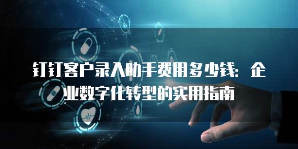 钉钉客户录入助手费用多少钱:企业数字化转型的实用指南