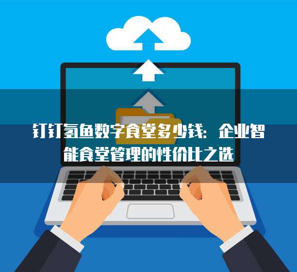 钉钉氢鱼数字食堂多少钱:企业智能食堂管理的性价比之选