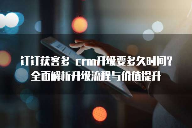 钉钉获客多 crm升级要多久时间?全面解析升级流程与价值提升