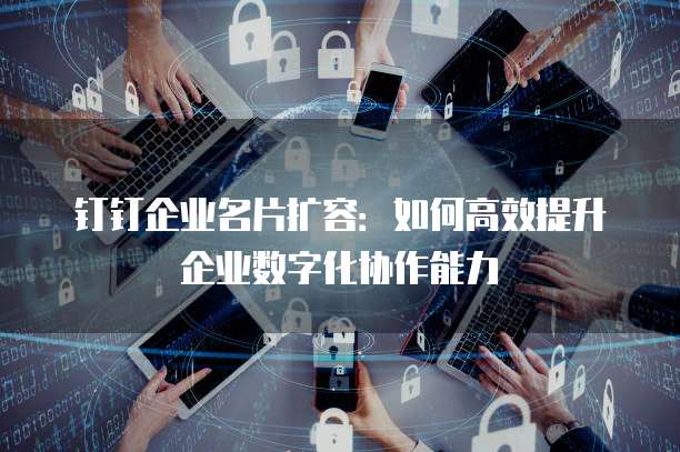 钉钉企业名片扩容：如何高效提升企业数字化协作能力