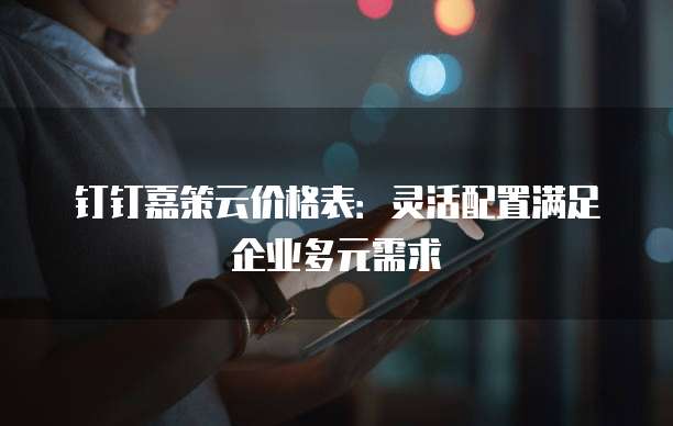 钉钉嘉策云价格表:灵活配置满足企业多元需求