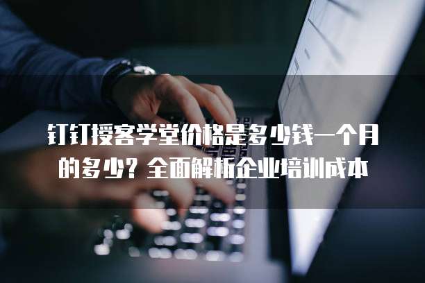 钉钉授客学堂价格是多少钱一个月的多少?全面解析企业培训成本