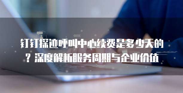 钉钉探迹呼叫中心续费是多少天的?深度解析服务周期与企业价值