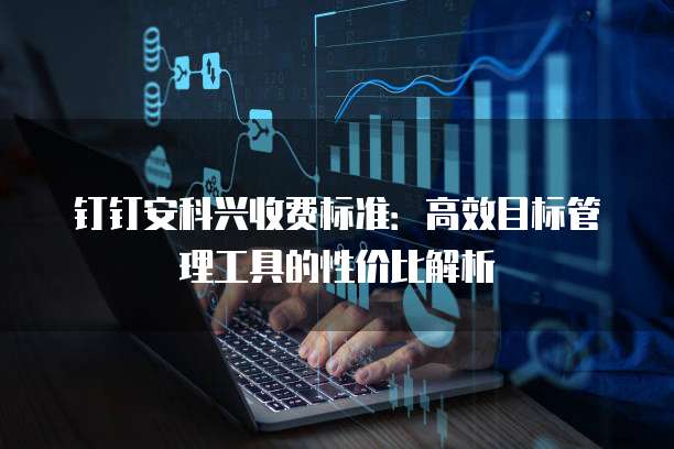 钉钉安科兴收费标准:高效目标管理工具的性价比解析