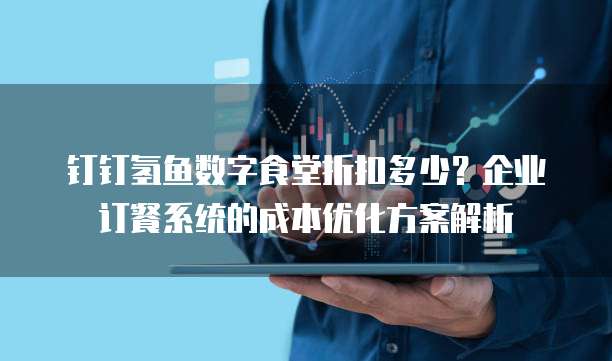 钉钉氢鱼数字食堂折扣多少?企业订餐系统的成本优化方案解析
