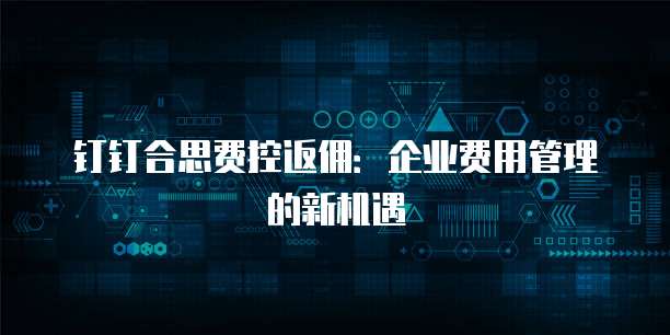 钉钉合思费控返佣：企业费用管理的新机遇