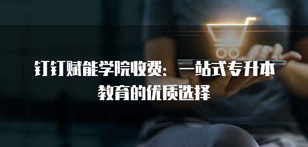钉钉赋能学院收费：一站式专升本教育的优质选择