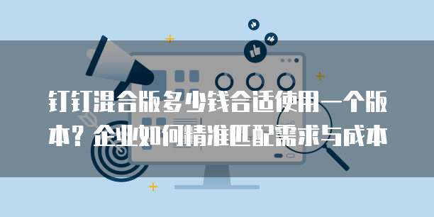 钉钉混合版多少钱合适使用一个版本？企业如何精准匹配需求与成本