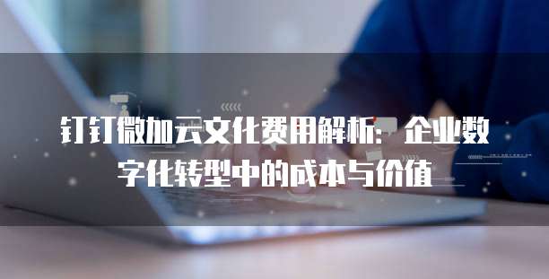 钉钉微加云文化费用解析:企业数字化转型中的成本与价值