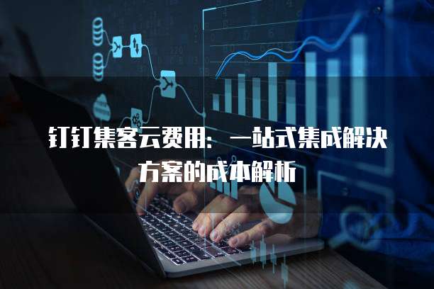 钉钉集客云费用：一站式集成解决方案的成本解析