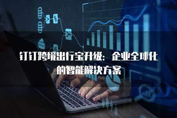 钉钉跨境出行宝升级:企业全球化的智能解决方案