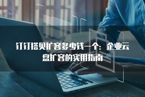 钉钉搭贝扩容多少钱一个:企业云盘扩容的实用指南
