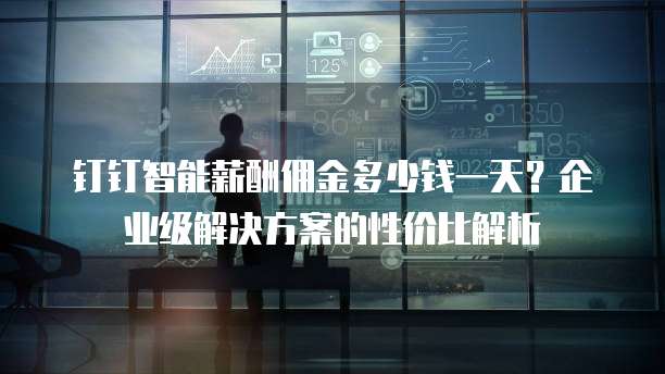 钉钉智能薪酬佣金多少钱一天?企业级解决方案的性价比解析
