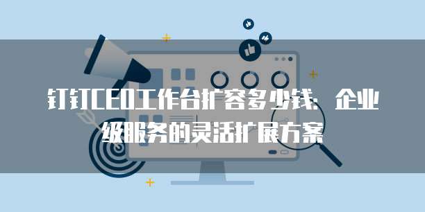 钉钉CEO工作台扩容多少钱:企业级服务的灵活扩展方案
