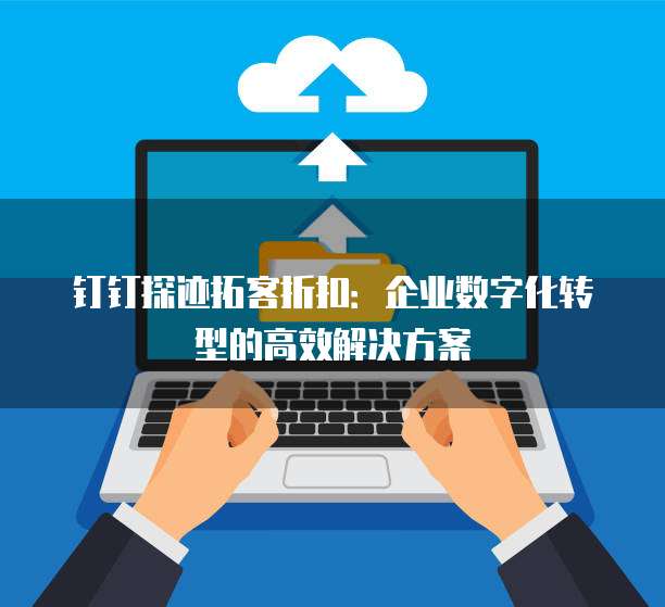钉钉探迹拓客折扣:企业数字化转型的高效解决方案