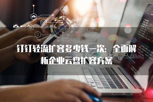 钉钉轻流扩容多少钱一次:全面解析企业云盘扩容方案