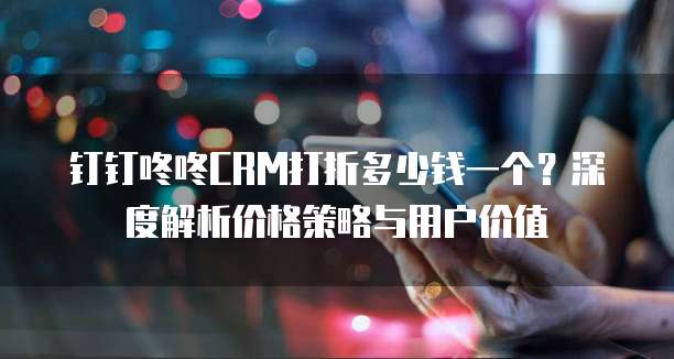 钉钉咚咚CRM打折多少钱一个？深度解析价格策略与用户价值