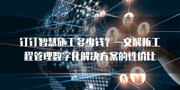 钉钉智慧施工多少钱?一文解析工程管理数字化解决方案的性价比