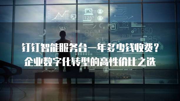 钉钉智能服务台一年多少钱收费?企业数字化转型的高性价比之选