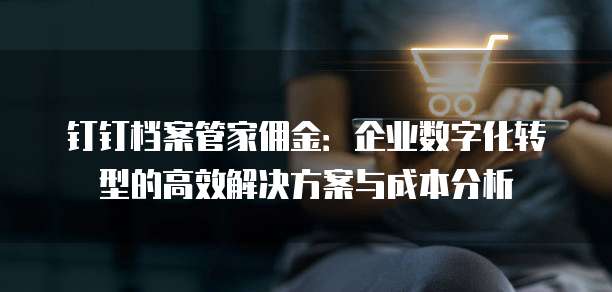 钉钉档案管家佣金：企业数字化转型的高效解决方案与成本分析