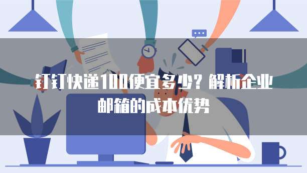 钉钉快递100便宜多少？解析企业邮箱的成本优势