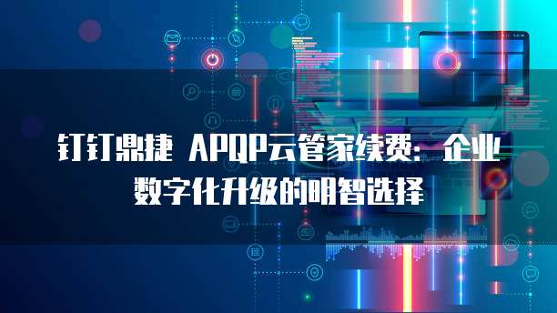 钉钉鼎捷 APQP云管家续费：企业数字化升级的明智选择