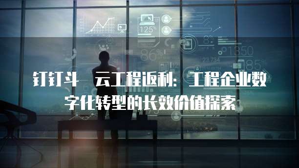 钉钉斗栱云工程返利:工程企业数字化转型的长效价值探索