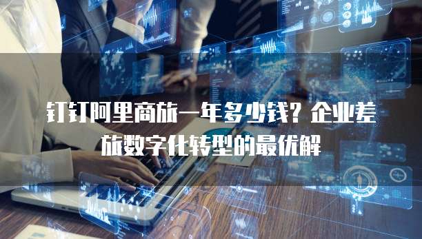 钉钉阿里商旅一年多少钱?企业差旅数字化转型的最优解