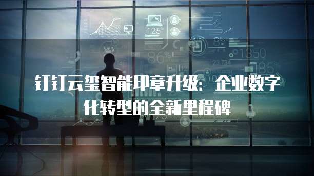 钉钉云玺智能印章升级:企业数字化转型的全新里程碑