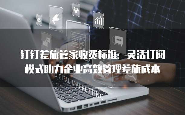 钉钉差旅管家收费标准:灵活订阅模式助力企业高效管理差旅成本