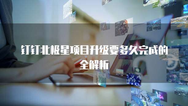 钉钉北极星项目升级要多久完成的全解析
