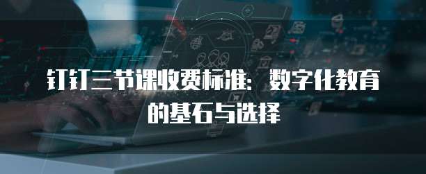 钉钉三节课收费标准:数字化教育的基石与选择