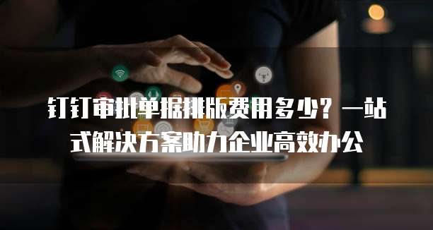 钉钉审批单据排版费用多少?一站式解决方案助力企业高效办公