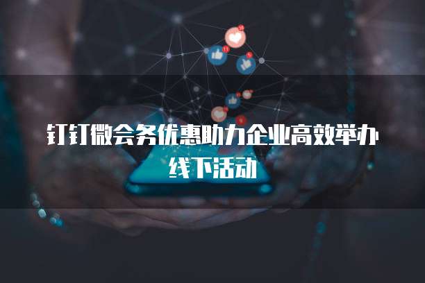 钉钉微会务优惠助力企业高效举办线下活动