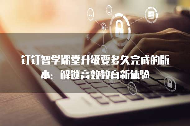 钉钉智学课堂升级要多久完成的版本:解锁高效教育新体验