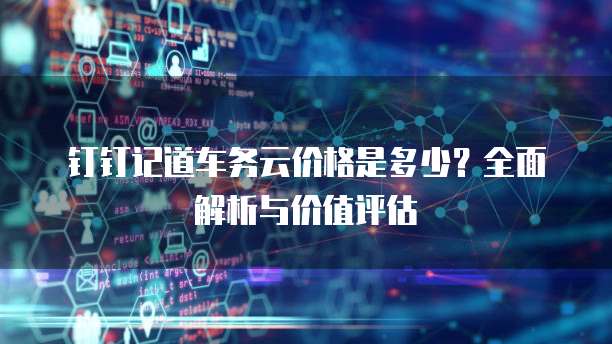 钉钉记道车务云价格是多少？全面解析与价值评估