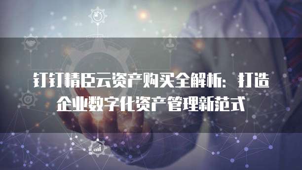 钉钉精臣云资产购买全解析:打造企业数字化资产管理新范式
