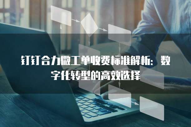 钉钉合力微工单收费标准解析:数字化转型的高效选择