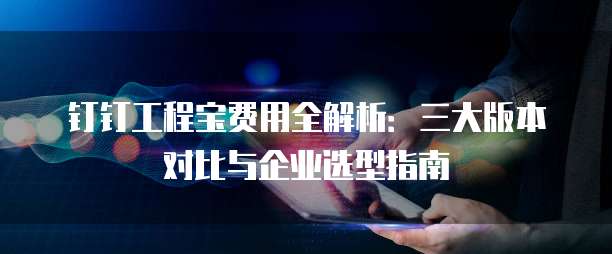 钉钉工程宝费用全解析：三大版本对比与企业选型指南