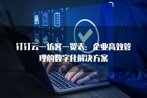 钉钉云一访客一览表:企业高效管理的数字化解决方案