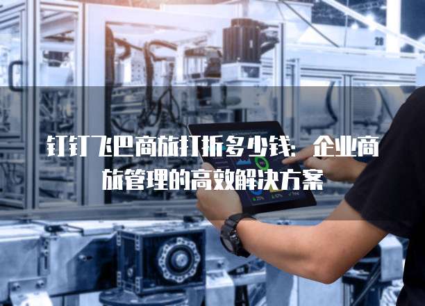 钉钉飞巴商旅打折多少钱：企业商旅管理的高效解决方案