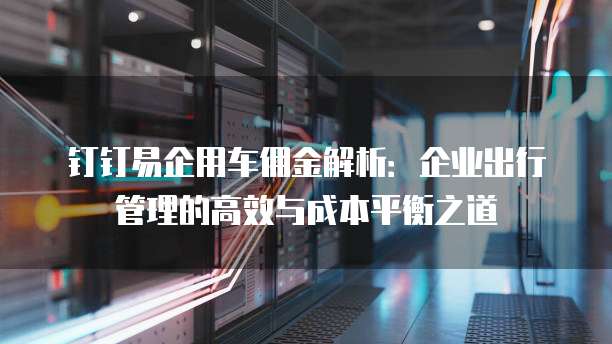钉钉易企用车佣金解析:企业出行管理的高效与成本平衡之道