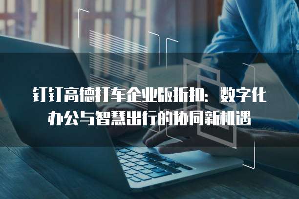 钉钉高德打车企业版折扣:数字化办公与智慧出行的协同新机遇