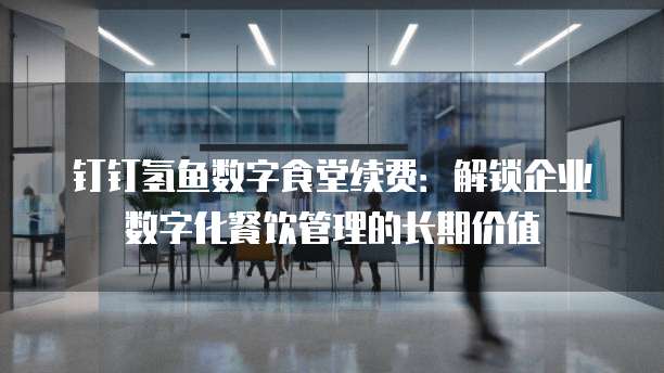 钉钉氢鱼数字食堂续费:解锁企业数字化餐饮管理的长期价值