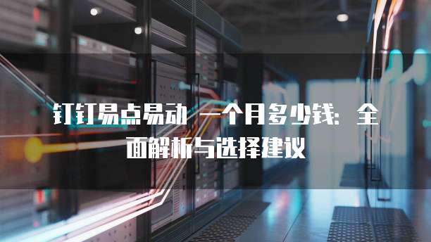 钉钉易点易动 一个月多少钱:全面解析与选择建议