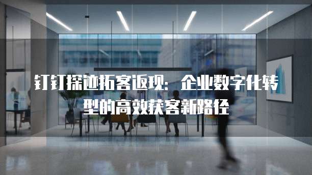 钉钉探迹拓客返现:企业数字化转型的高效获客新路径
