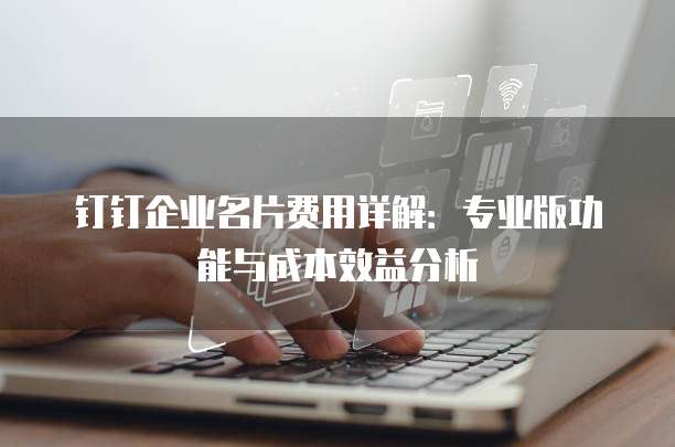 钉钉企业名片费用详解:专业版功能与成本效益分析
